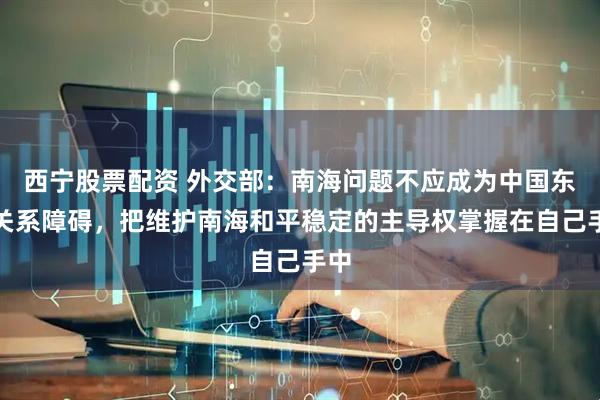 西宁股票配资 外交部：南海问题不应成为中国东盟关系障碍，把维护南海和平稳定的主导权掌握在自己手中